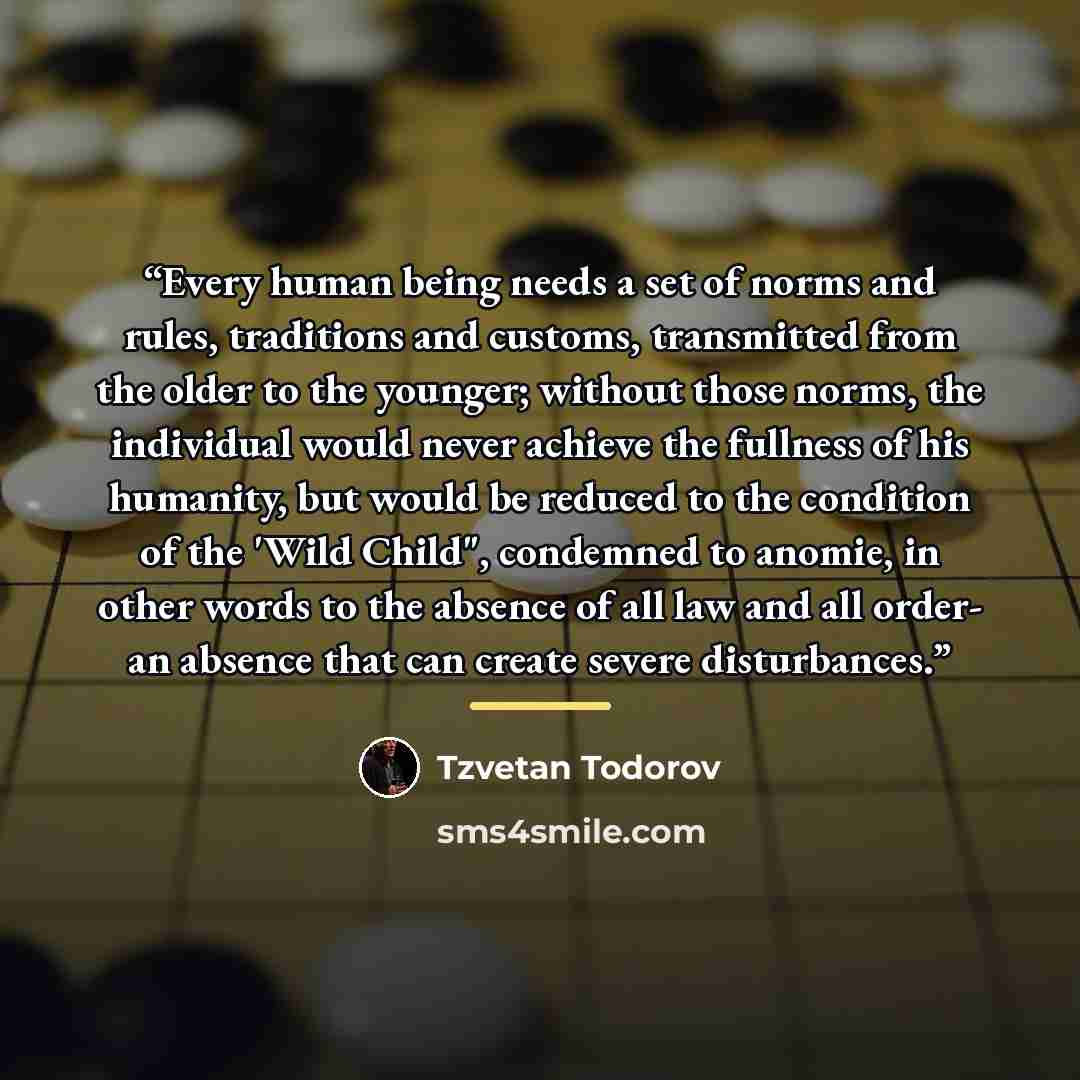 “Every human being needs a set of norms and rules, traditions and customs, transmitted from the older to the younger; without those norms, the individual would never achieve the fullness of his humanity, but would be reduced to the condition of the 'Wild Child", condemned to anomie, in other words…” quote by Tzvetan Todorov