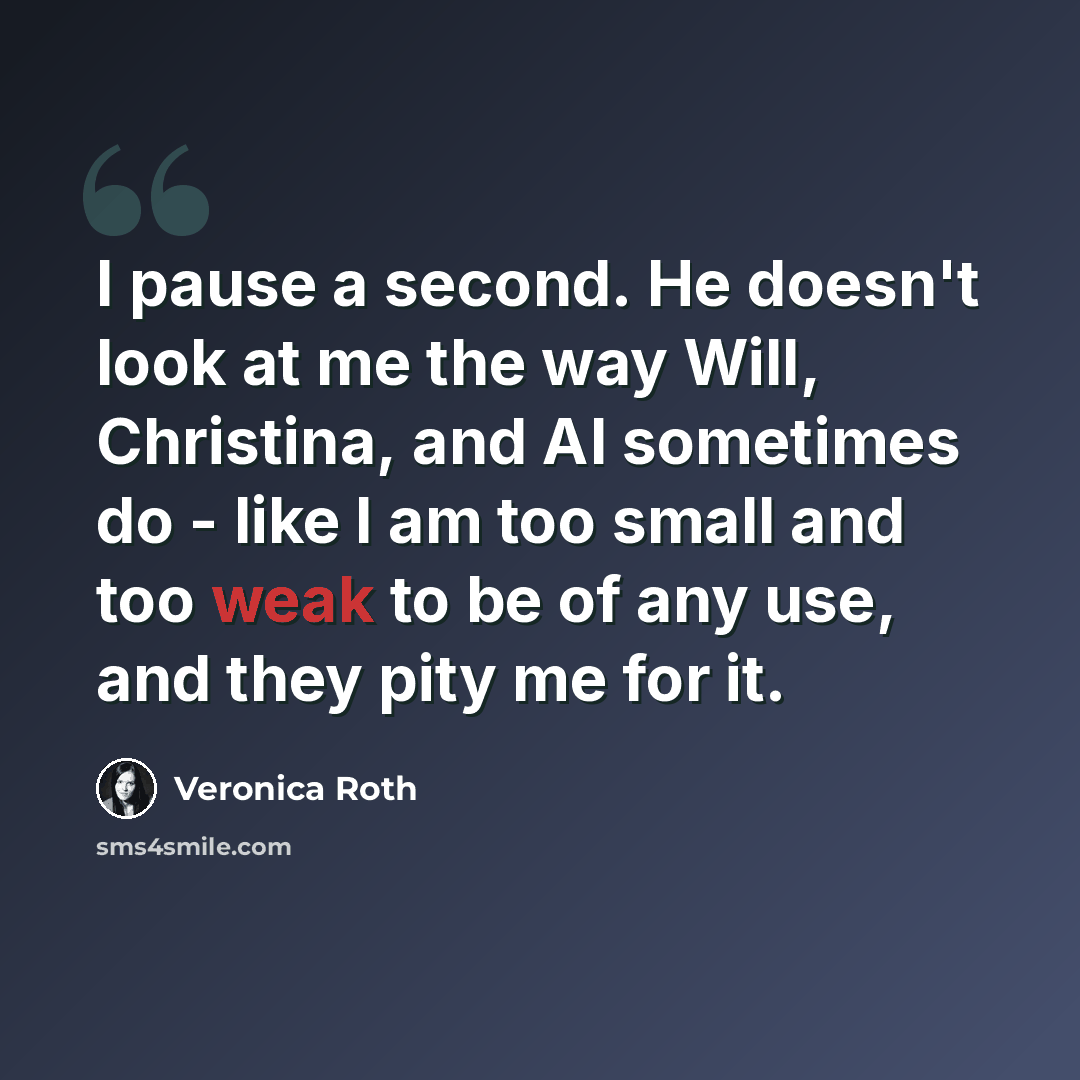 “I pause a second. He doesn't look at me the way Will, Christina, and Al sometimes do - like I am too small and too weak to be of any use, and they pity me for it.” quote by Veronica Roth