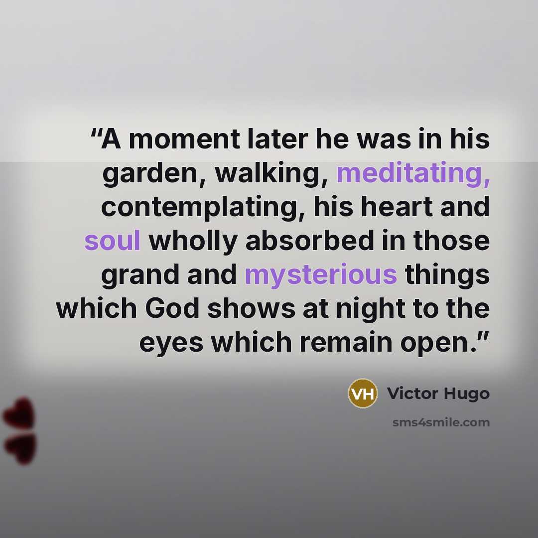 “A moment later he was in his garden, walking, meditating, contemplating, his heart and soul wholly absorbed in those grand and mysterious things which God shows at night to the eyes which remain open.” quote by Victor Hugo