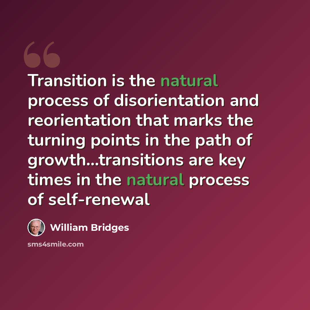 “Transition is the natural process of disorientation and reorientation that marks the turning points in the path of growth...transitions are key times in the natural process of self-renewal” quote by William Bridges