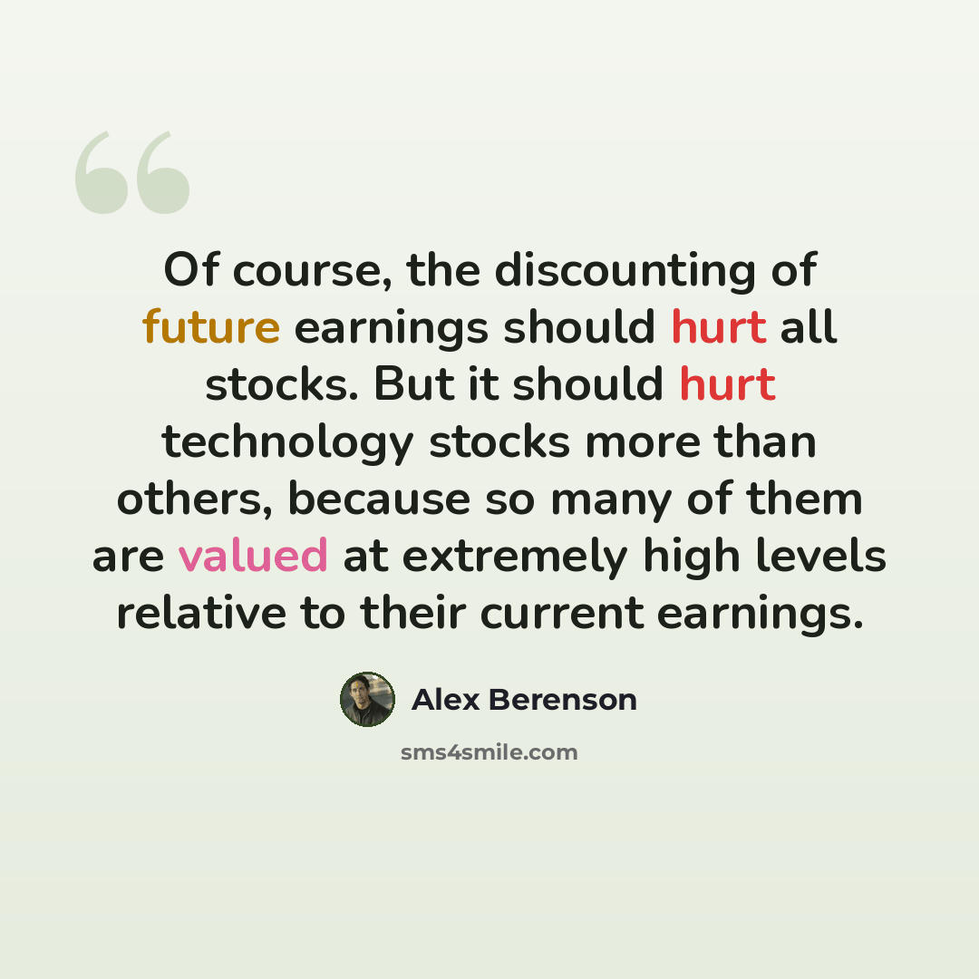 “Of course, the discounting of future earnings should hurt all stocks. But it should hurt technology stocks more than others, because so many of them are valued at extremely high levels relative to their current earnings.” quote by Alex Berenson
