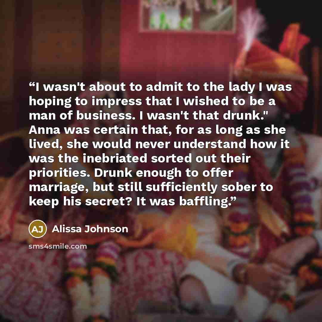 “I wasn't about to admit to the lady I was hoping to impress that I wished to be a man of business. I wasn't that drunk." Anna was certain that, for as long as she lived, she would never understand how it was the inebriated sorted out their priorities. Drunk enough to offer marriage, but still…” quote by Alissa Johnson