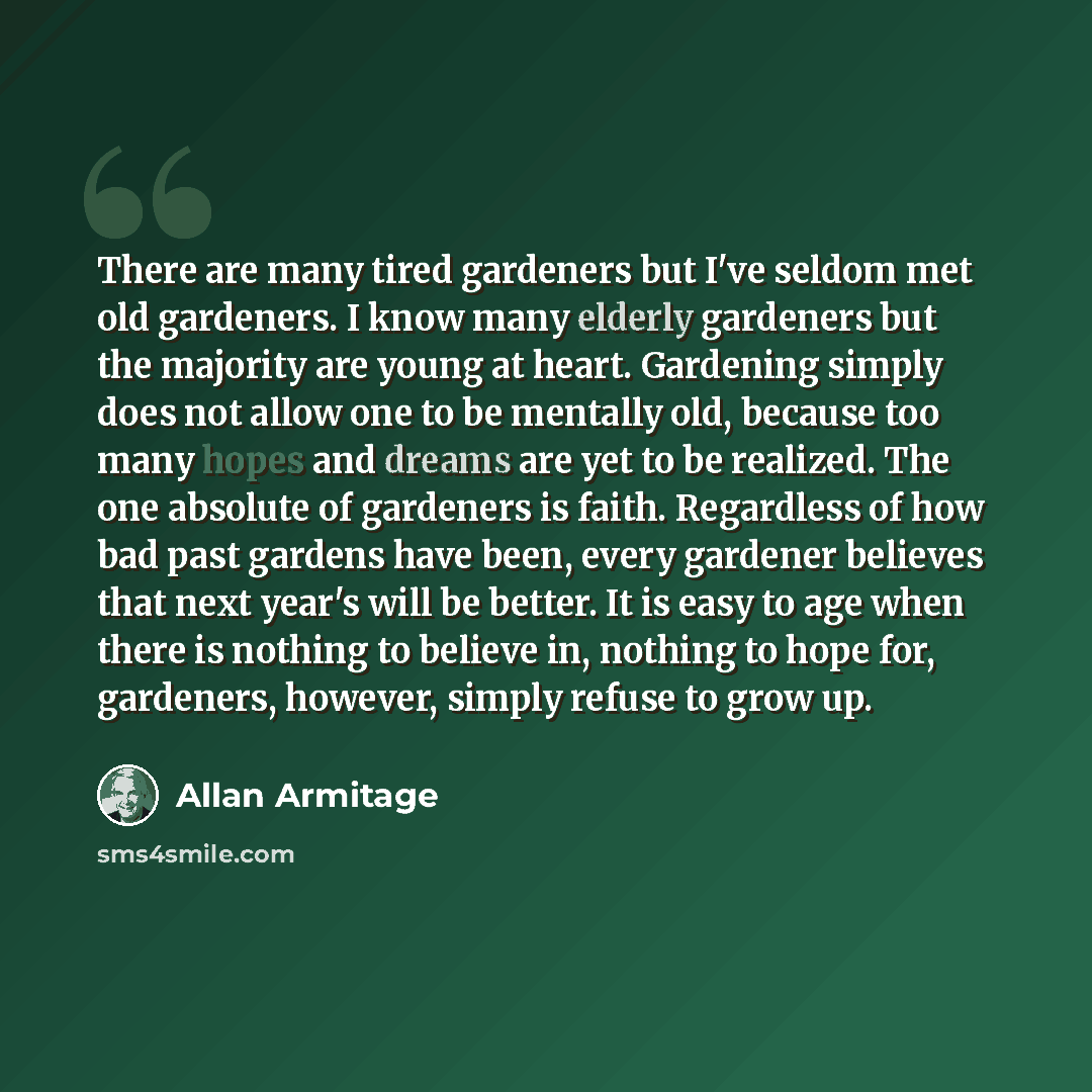 “There are many tired gardeners but I've seldom met old gardeners. I know many elderly gardeners but the majority are young at heart. Gardening simply does not allow one to be mentally old, because too many hopes and dreams are yet to be realized. The one absolute of gardeners is faith. Regardless…” quote by Allan Armitage