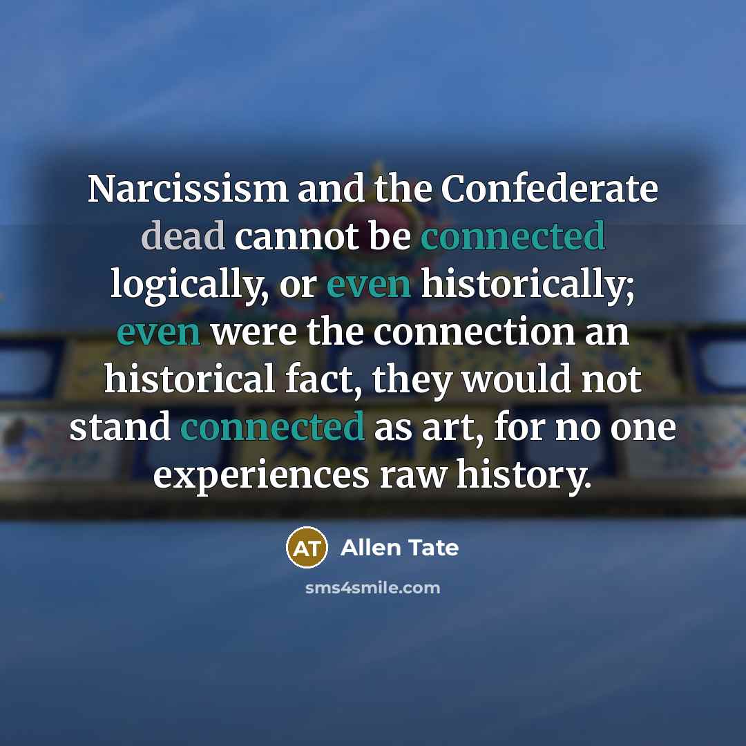 “Narcissism and the Confederate dead cannot be connected logically, or even historically; even were the connection an historical fact, they would not stand connected as art, for no one experiences raw history.” quote by Allen Tate