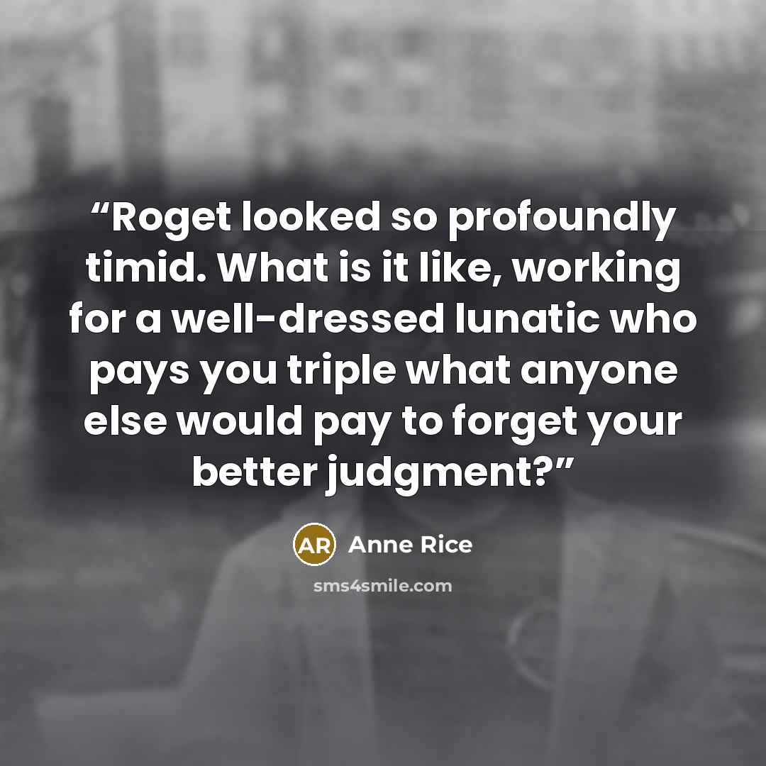 “Roget looked so profoundly timid. What is it like, working for a well-dressed lunatic who pays you triple what anyone else would pay to forget your better judgment?” quote by Anne Rice