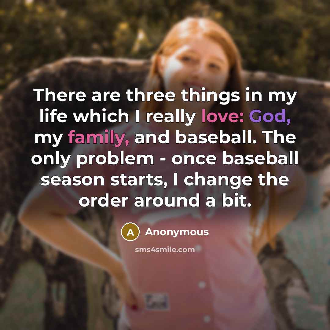 “There are three things in my life which I really love: God, my family, and baseball. The only problem - once baseball season starts, I change the order around a bit.” quote by Anonymous