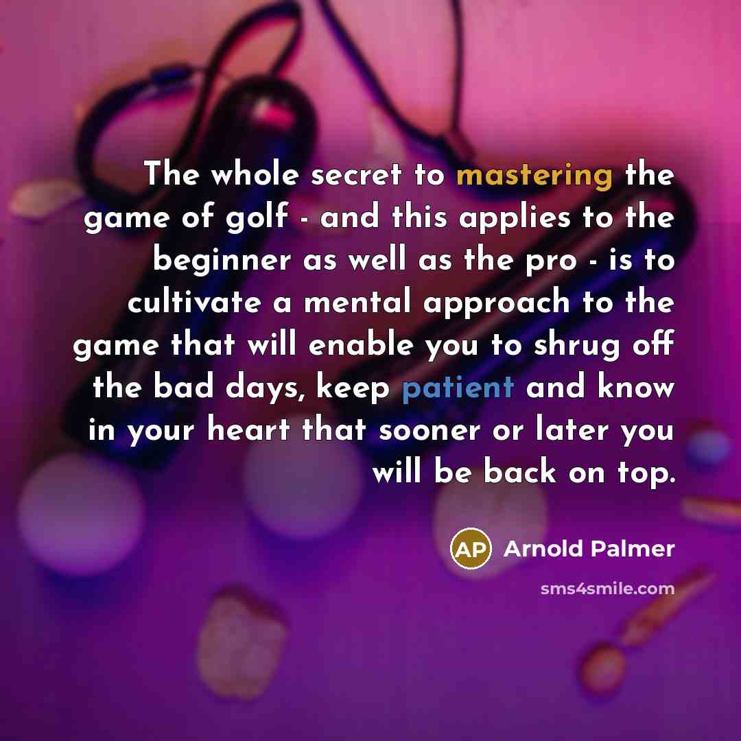 “The whole secret to mastering the game of golf - and this applies to the beginner as well as the pro - is to cultivate a mental approach to the game that will enable you to shrug off the bad days, keep patient and know in your heart that sooner or later you will be back on top.” quote by Arnold Palmer