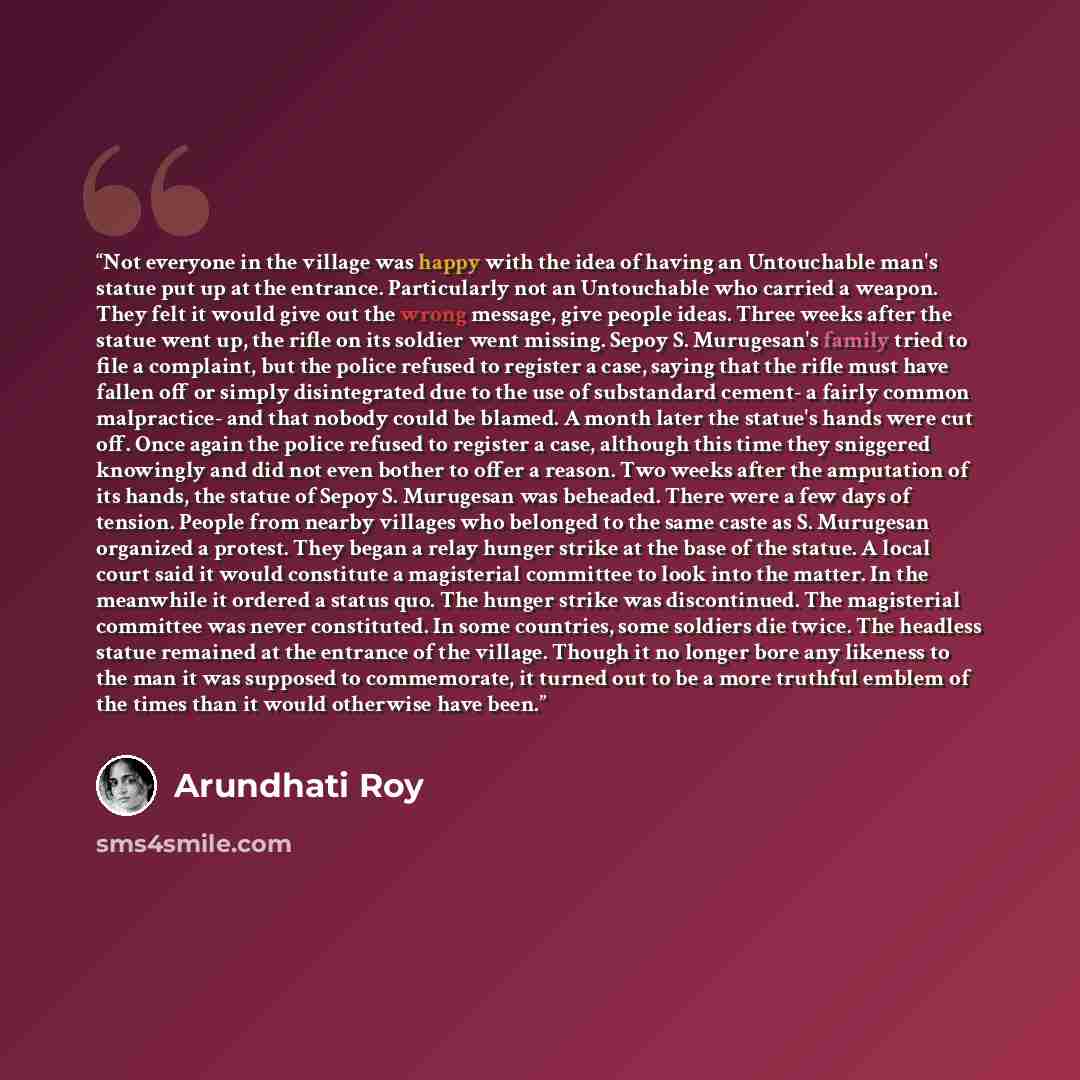 “Not everyone in the village was happy with the idea of having an Untouchable man's statue put up at the entrance. Particularly not an Untouchable who carried a weapon. They felt it would give out the wrong message, give people ideas. Three weeks after the statue went up, the rifle on its soldier…” quote by Arundhati Roy
