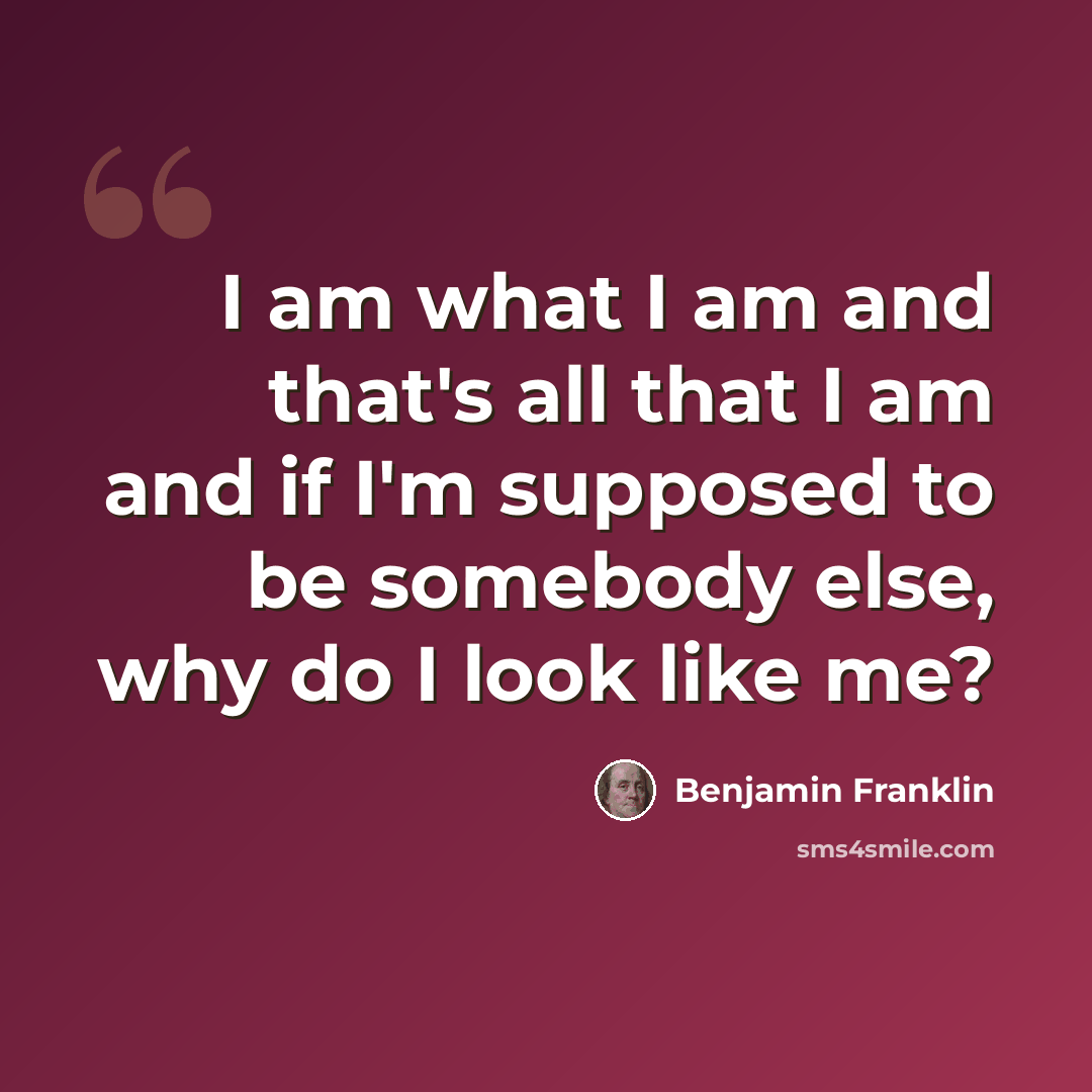 “I am what I am and that's all that I am and if I'm supposed to be somebody else, why do I look like me?” quote by Benjamin Franklin