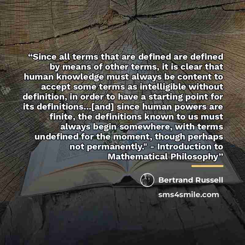 “Since all terms that are defined are defined by means of other terms, it is clear that human knowledge must always be content to accept some terms as intelligible without definition, in order to have a starting point for its definitions...[and] since human powers are finite, the definitions known…” quote by Bertrand Russell
