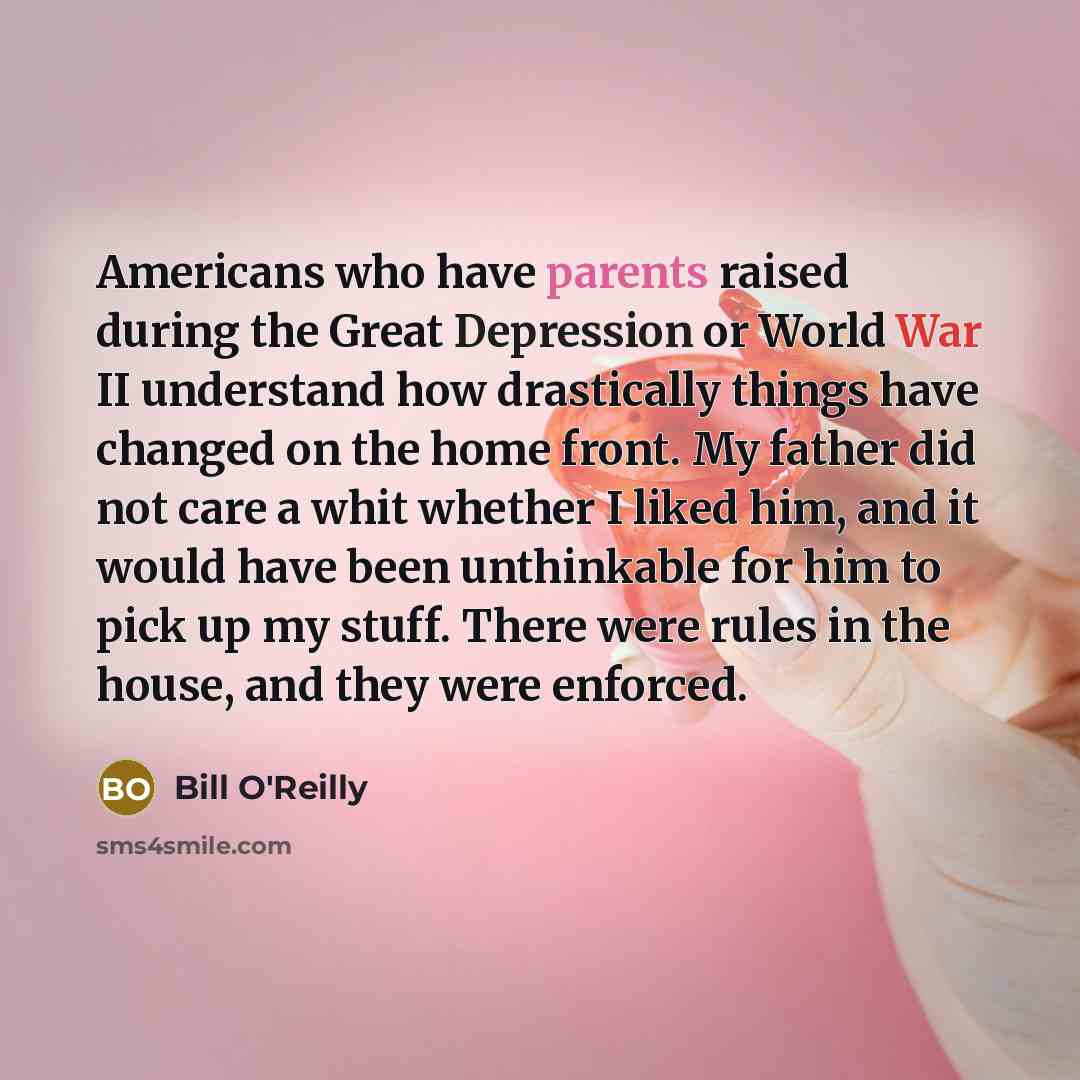 “Americans who have parents raised during the Great Depression or World War II understand how drastically things have changed on the home front. My father did not care a whit whether I liked him, and it would have been unthinkable for him to pick up my stuff. There were rules in the house, and they…” quote by Bill O'Reilly