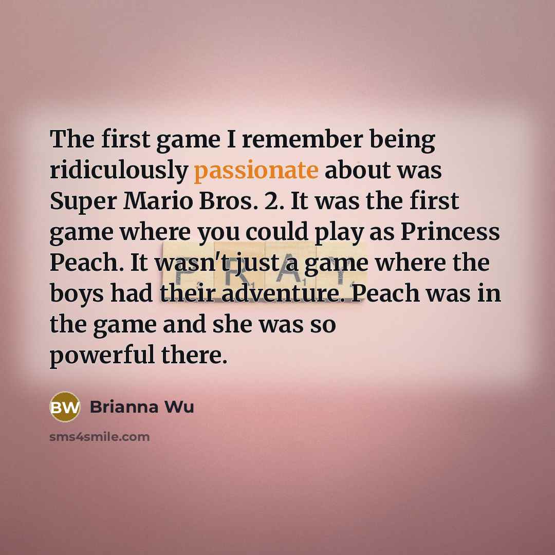 “The first game I remember being ridiculously passionate about was Super Mario Bros. 2. It was the first game where you could play as Princess Peach. It wasn't just a game where the boys had their adventure. Peach was in the game and she was so powerful there.” quote by Brianna Wu