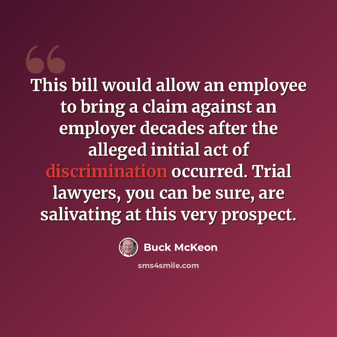 “This bill would allow an employee to bring a claim against an employer decades after the alleged initial act of discrimination occurred. Trial lawyers, you can be sure, are salivating at this very prospect.” quote by Buck McKeon