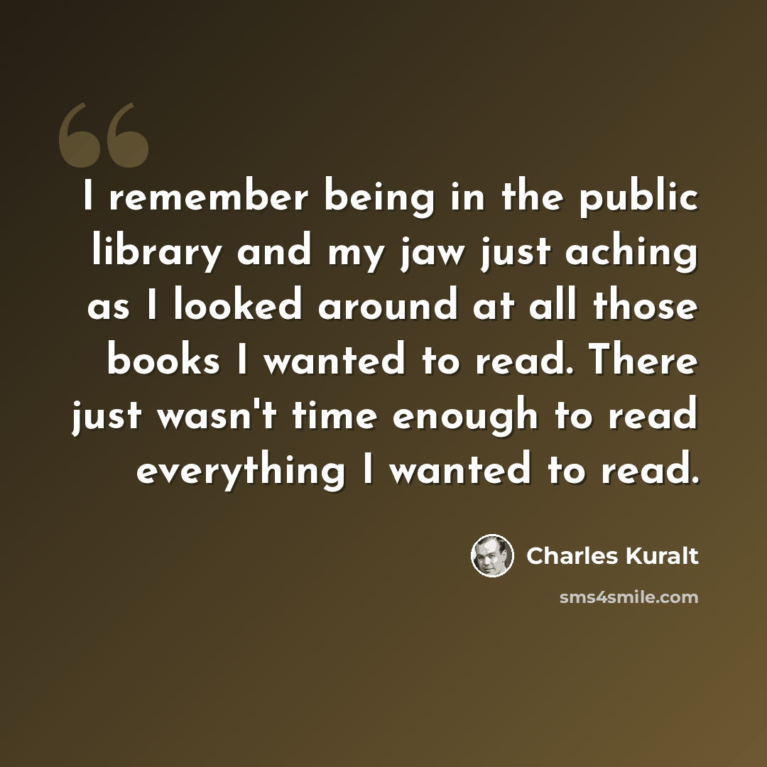 “I remember being in the public library and my jaw just aching as I looked around at all those books I wanted to read. There just wasn't time enough to read everything I wanted to read.” quote by Charles Kuralt
