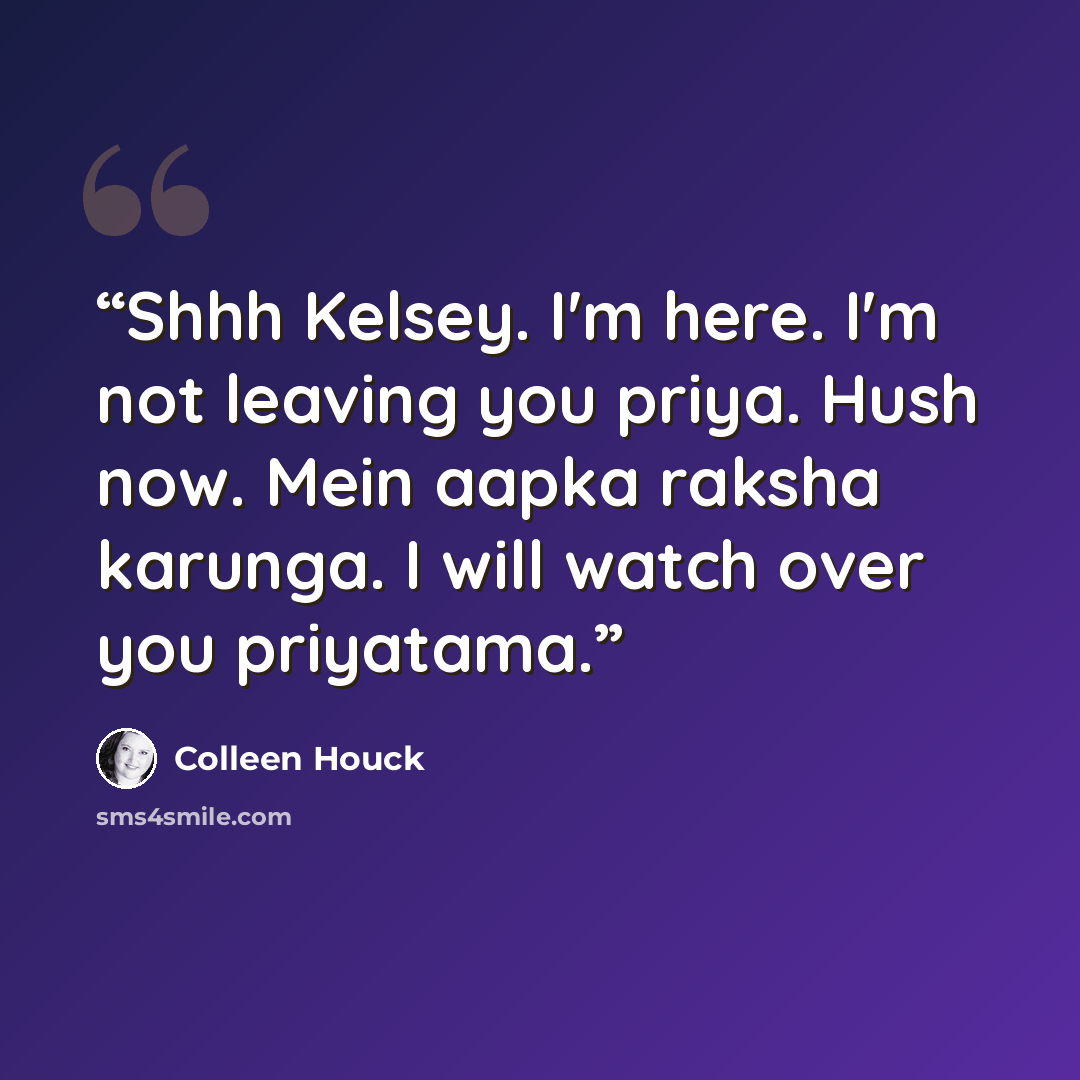 “Shhh Kelsey. I'm here. I'm not leaving you priya. Hush now. Mein aapka raksha karunga. I will watch over you priyatama.” quote by Colleen Houck