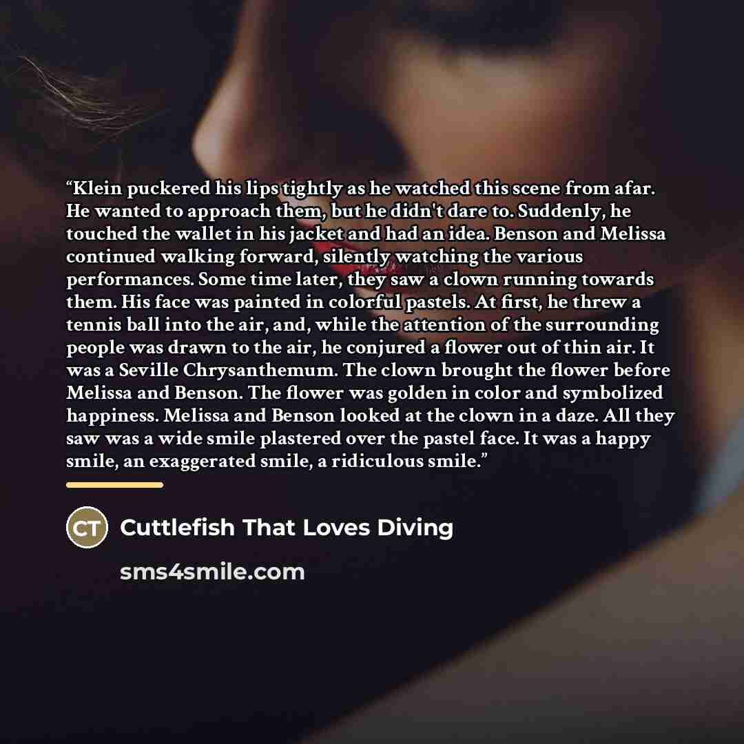 “Klein puckered his lips tightly as he watched this scene from afar. He wanted to approach them, but he didn't dare to. Suddenly, he touched the wallet in his jacket and had an idea. Benson and Melissa continued walking forward, silently watching the various performances. Some time later, they saw…” quote by Cuttlefish That Loves Diving