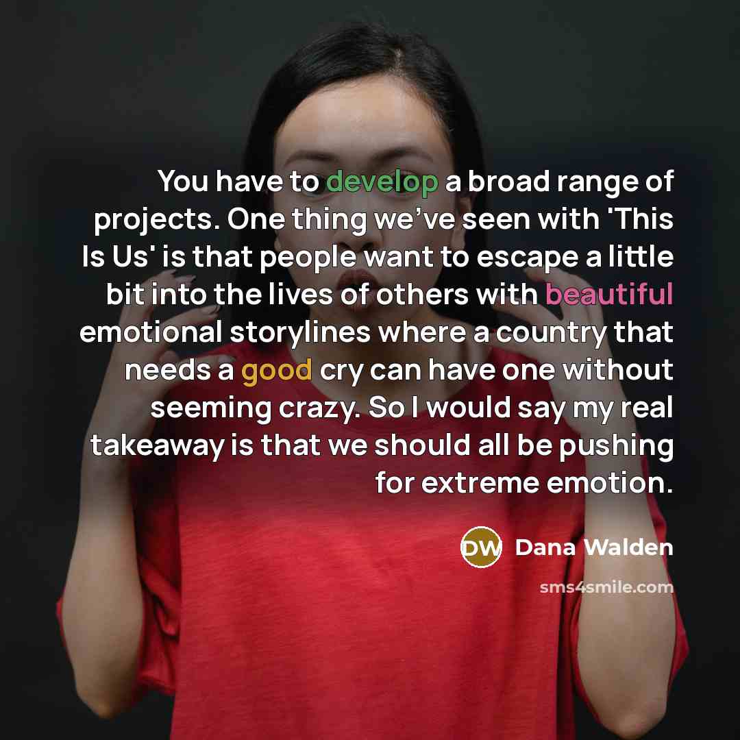 “You have to develop a broad range of projects. One thing we've seen with 'This Is Us' is that people want to escape a little bit into the lives of others with beautiful emotional storylines where a country that needs a good cry can have one without seeming crazy. So I would say my real takeaway is…” quote by Dana Walden
