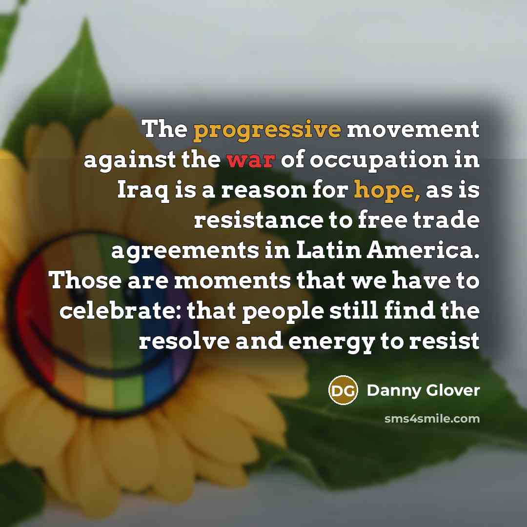 “The progressive movement against the war of occupation in Iraq is a reason for hope, as is resistance to free trade agreements in Latin America. Those are moments that we have to celebrate: that people still find the resolve and energy to resist” quote by Danny Glover