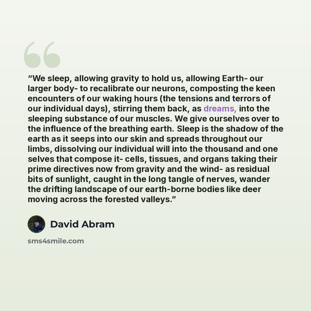 “We sleep, allowing gravity to hold us, allowing Earth- our larger body- to recalibrate our neurons, composting the keen encounters of our waking hours (the tensions and terrors of our individual days), stirring them back, as dreams, into the sleeping substance of our muscles. We give ourselves…” quote by David Abram