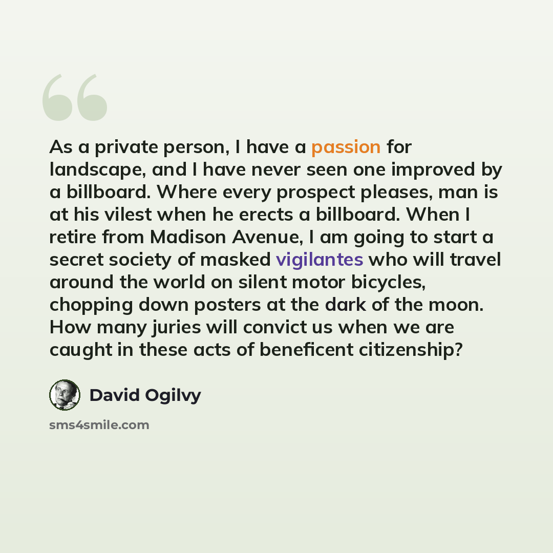 “As a private person, I have a passion for landscape, and I have never seen one improved by a billboard. Where every prospect pleases, man is at his vilest when he erects a billboard. When I retire from Madison Avenue, I am going to start a secret society of masked vigilantes who will travel around…” quote by David Ogilvy