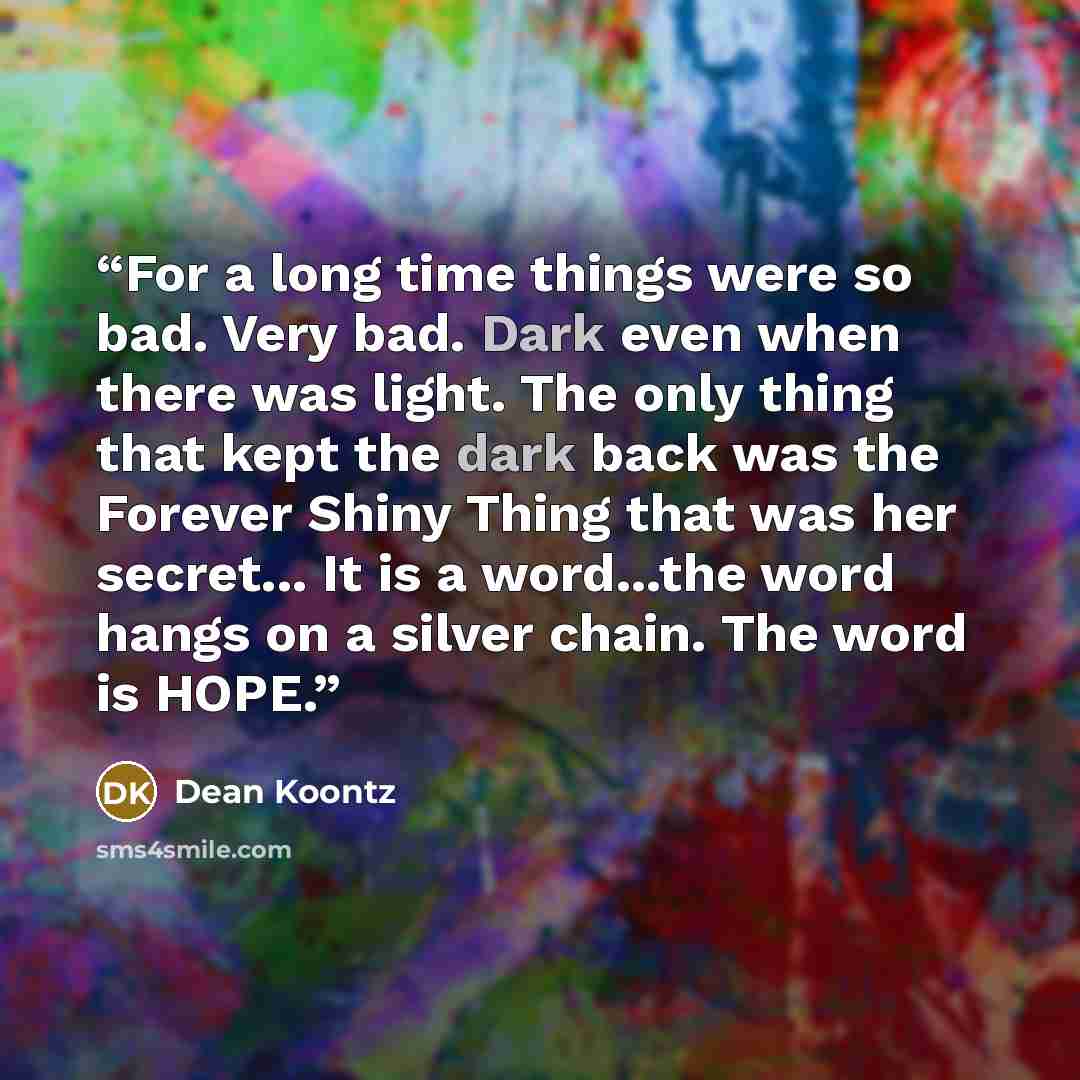 “For a long time things were so bad. Very bad. Dark even when there was light. The only thing that kept the dark back was the Forever Shiny Thing that was her secret... It is a word...the word hangs on a silver chain. The word is HOPE.” quote by Dean Koontz