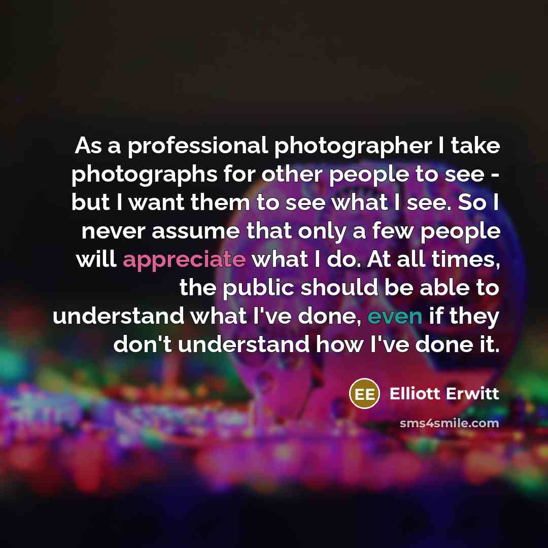 “As a professional photographer I take photographs for other people to see - but I want them to see what I see. So I never assume that only a few people will appreciate what I do. At all times, the public should be able to understand what I've done, even if they don't understand how I've done it.” quote by Elliott Erwitt
