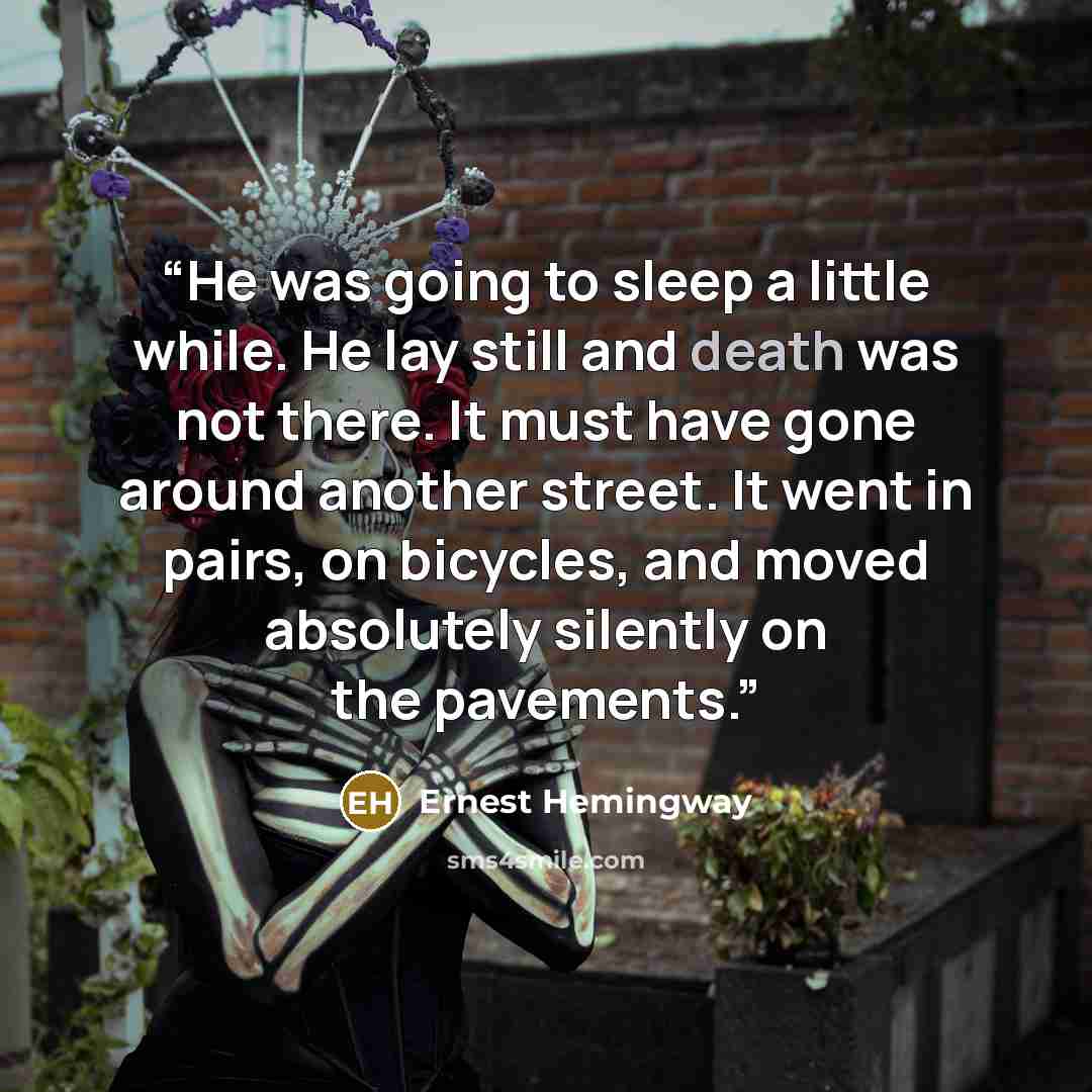 “He was going to sleep a little while. He lay still and death was not there. It must have gone around another street. It went in pairs, on bicycles, and moved absolutely silently on the pavements.” quote by Ernest Hemingway