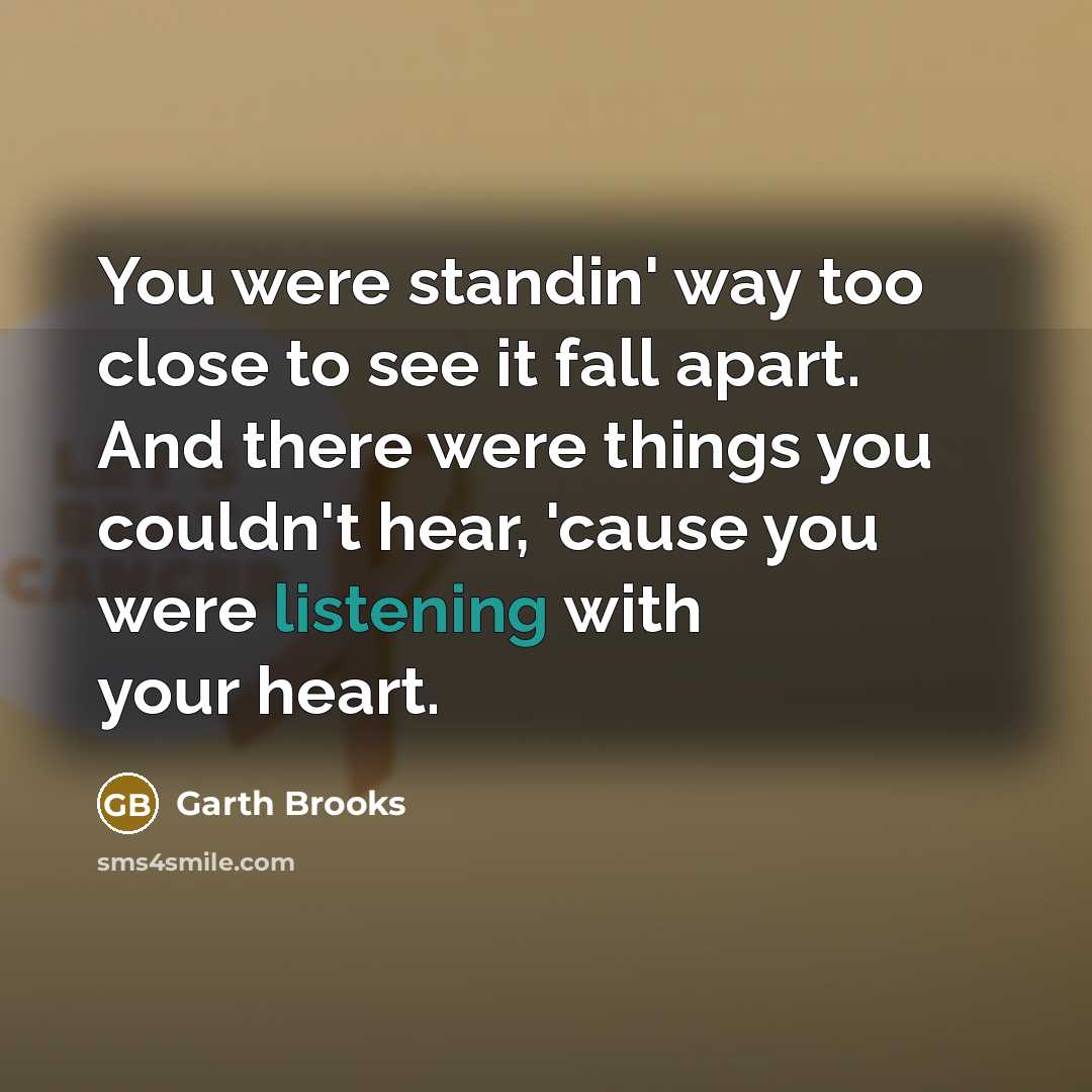 “You were standin' way too close to see it fall apart. And there were things you couldn't hear, 'cause you were listening with your heart.” quote by Garth Brooks