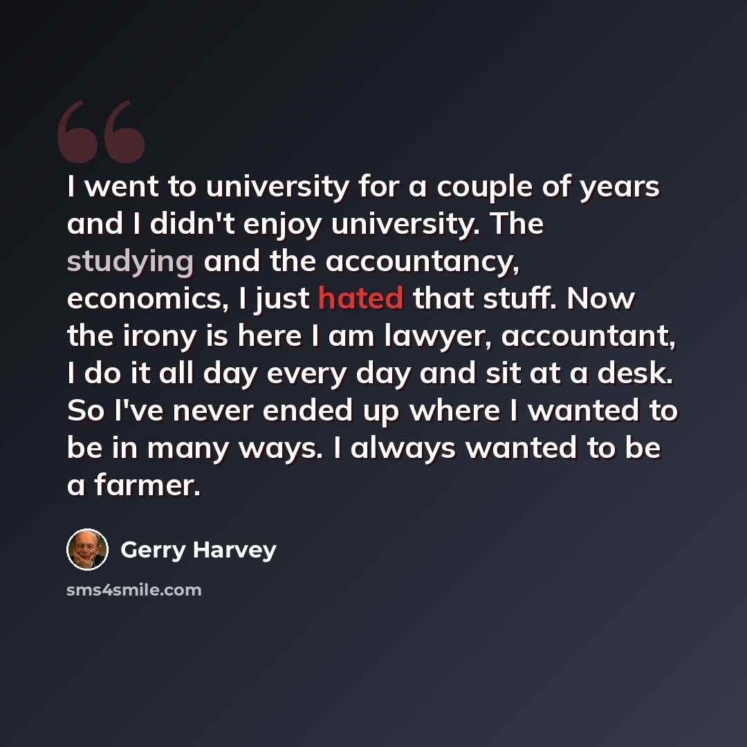 “I went to university for a couple of years and I didn't enjoy university. The studying and the accountancy, economics, I just hated that stuff. Now the irony is here I am lawyer, accountant, I do it all day every day and sit at a desk. So I've never ended up where I wanted to be in many ways. I…” quote by Gerry Harvey
