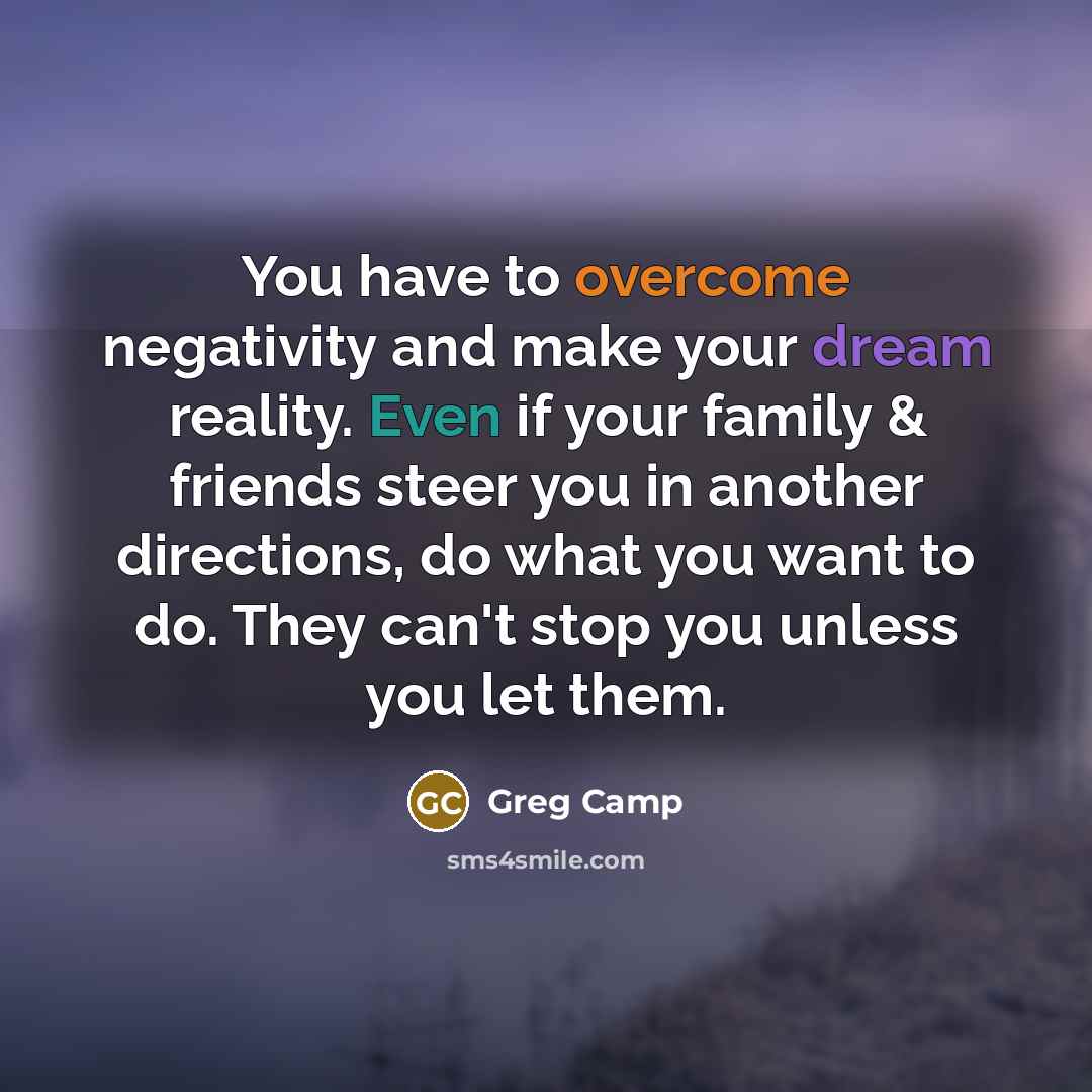 “You have to overcome negativity and make your dream reality. Even if your family & friends steer you in another directions, do what you want to do. They can't stop you unless you let them.” quote by Greg Camp