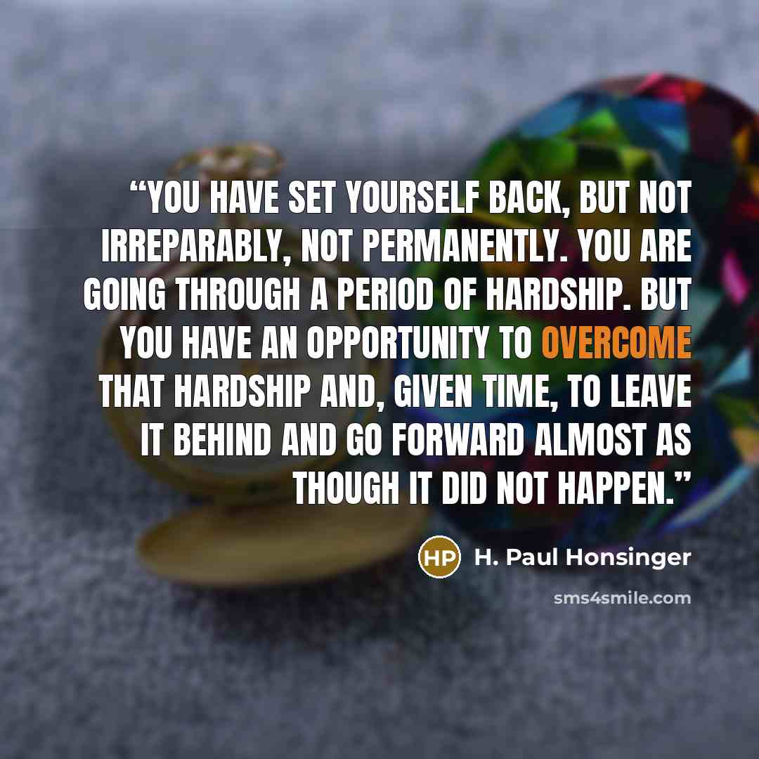 “You have set yourself back, but not irreparably, not permanently. You are going through a period of hardship. But you have an opportunity to overcome that hardship and, given time, to leave it behind and go forward almost as though it did not happen.” quote by H. Paul Honsinger