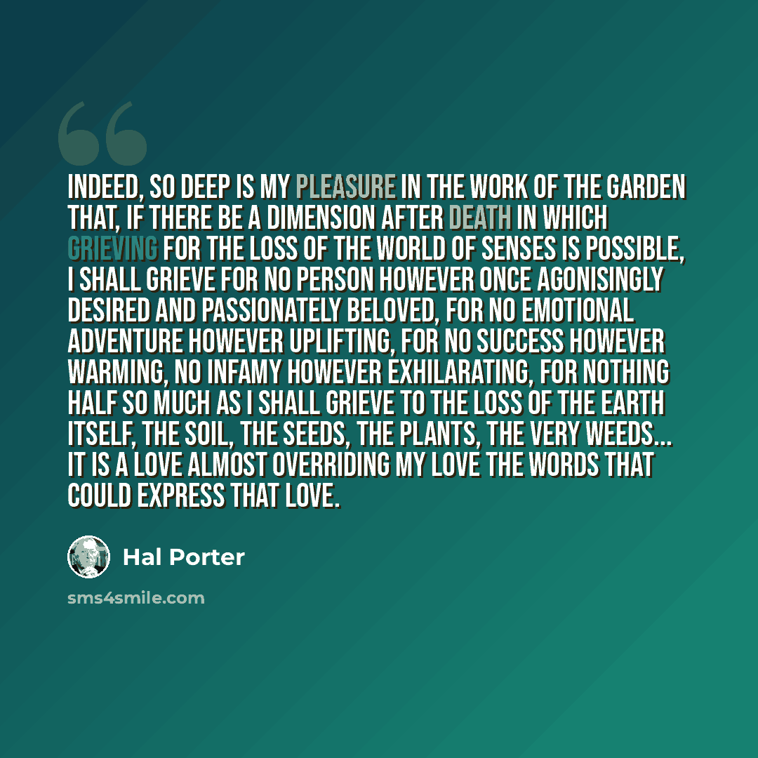 “Indeed, so deep is my pleasure in the work of the garden that, if there be a dimension after death in which grieving for the loss of the world of senses is possible, I shall grieve for no person however once agonisingly desired and passionately beloved, for no emotional adventure however…” quote by Hal Porter