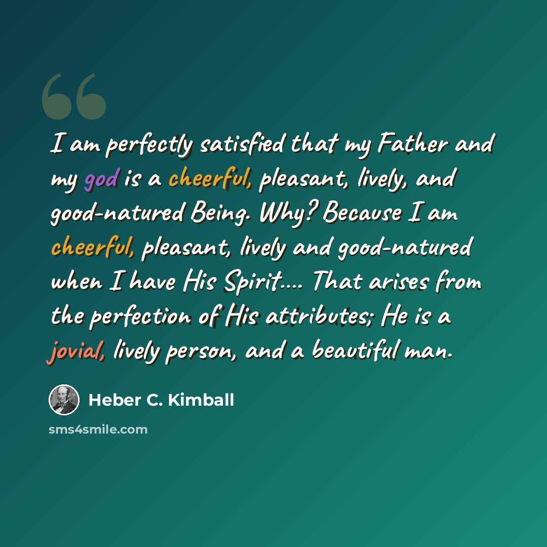 “I am perfectly satisfied that my Father and my god is a cheerful, pleasant, lively, and good-natured Being. Why? Because I am cheerful, pleasant, lively and good-natured when I have His Spirit…. That arises from the perfection of His attributes; He is a jovial, lively person, and a beautiful man.” quote by Heber C. Kimball