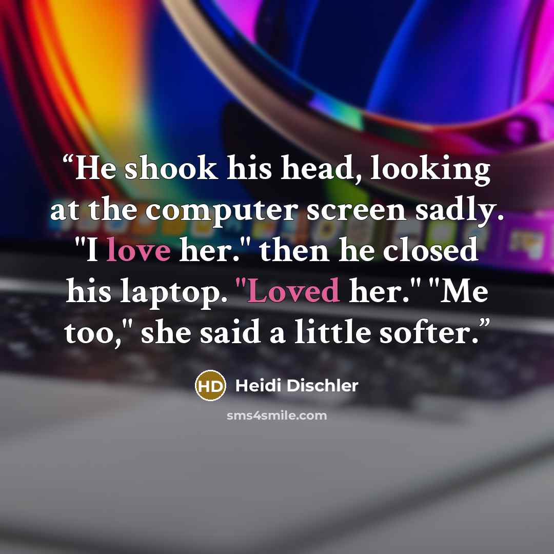 “He shook his head, looking at the computer screen sadly. "I love her." then he closed his laptop. "Loved her." "Me too," she said a little softer.” quote by Heidi Dischler