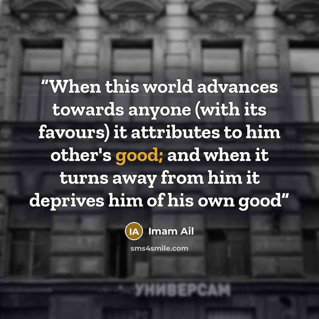 “When this world advances towards anyone (with its favours) it attributes to him other's good; and when it turns away from him it deprives him of his own good” quote by Imam Ail