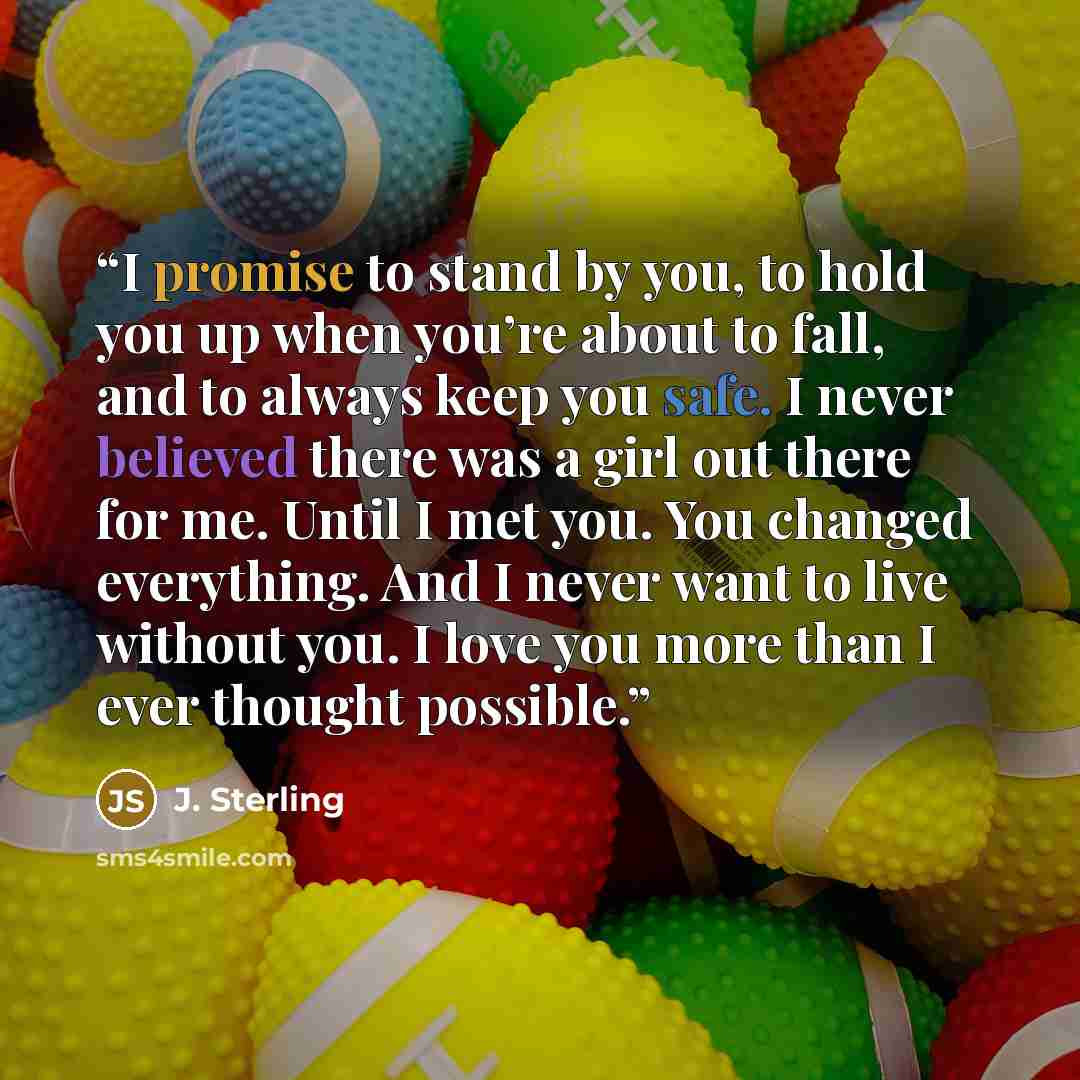 “I promise to stand by you, to hold you up when you’re about to fall, and to always keep you safe. I never believed there was a girl out there for me. Until I met you. You changed everything. And I never want to live without you. I love you more than I ever thought possible.” quote by J. Sterling
