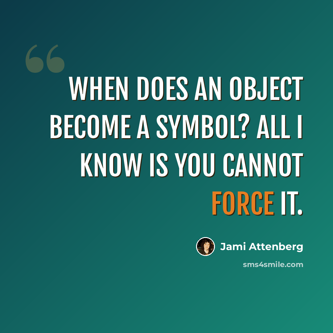 “When does an object become a symbol? All I know is you cannot force it.” quote by Jami Attenberg