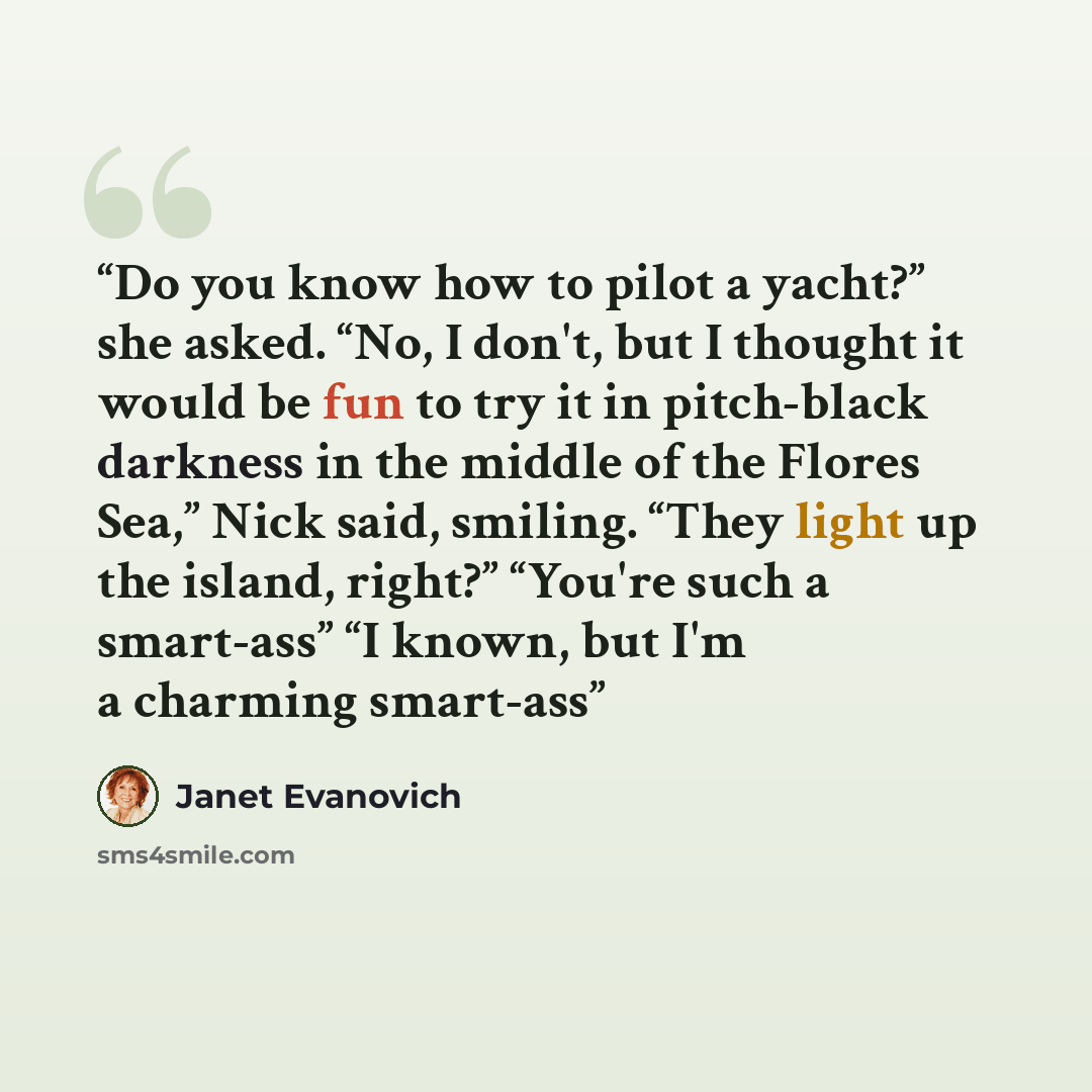 “Do you know how to pilot a yacht?” she asked. “No, I don't, but I thought it would be fun to try it in pitch-black darkness in the middle of the Flores Sea,” Nick said, smiling. “They light up the island, right?” “You're such a smart-ass” “I known, but I'm a charming smart-ass” quote by Janet Evanovich