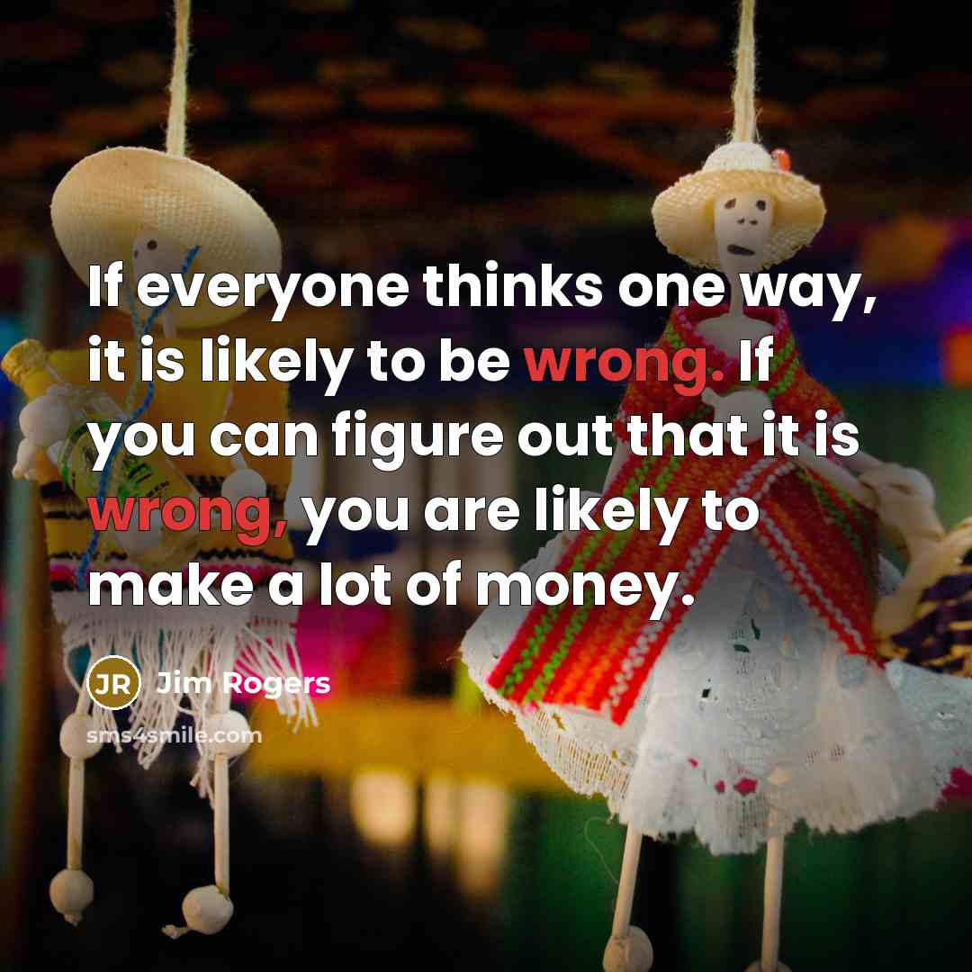 “If everyone thinks one way, it is likely to be wrong. If you can figure out that it is wrong, you are likely to make a lot of money.” quote by Jim Rogers