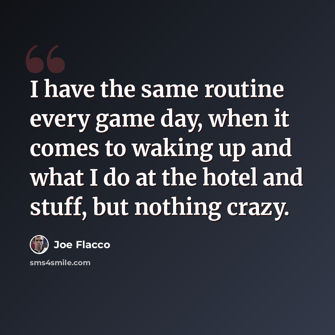 “I have the same routine every game day, when it comes to waking up and what I do at the hotel and stuff, but nothing crazy.” quote by Joe Flacco