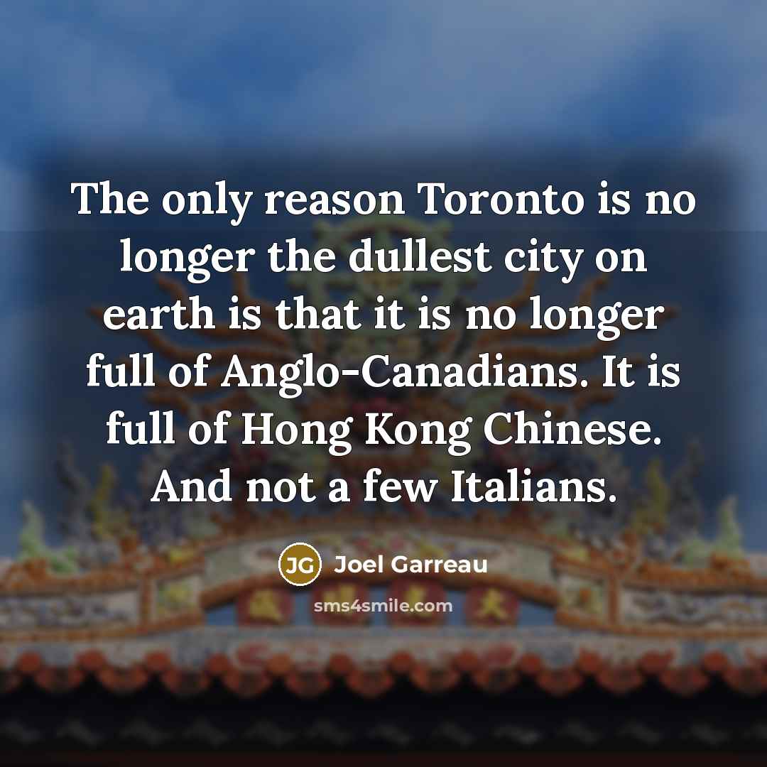 “The only reason Toronto is no longer the dullest city on earth is that it is no longer full of Anglo-Canadians. It is full of Hong Kong Chinese. And not a few Italians.” quote by Joel Garreau