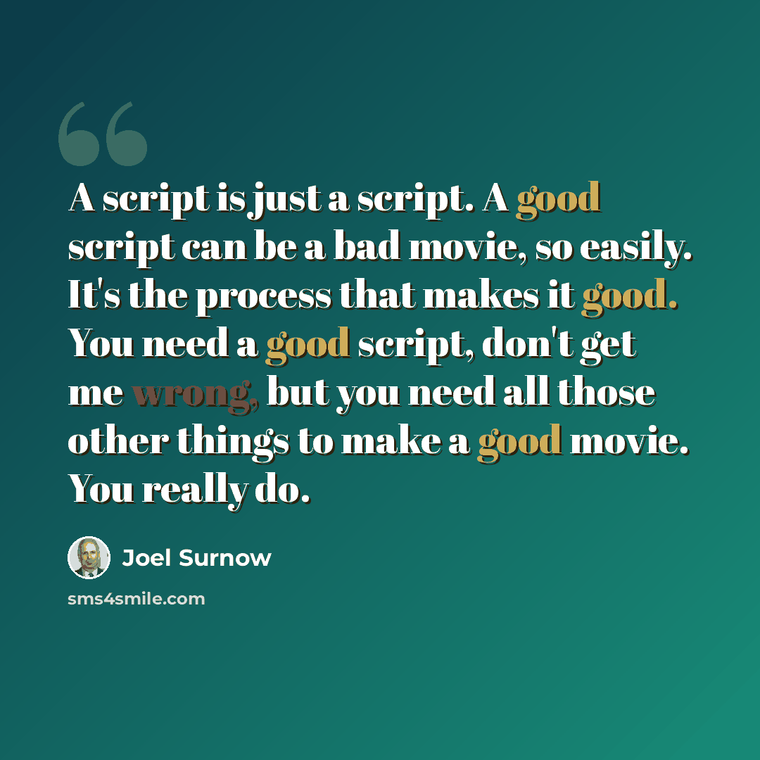 “A script is just a script. A good script can be a bad movie, so easily. It's the process that makes it good. You need a good script, don't get me wrong, but you need all those other things to make a good movie. You really do.” quote by Joel Surnow