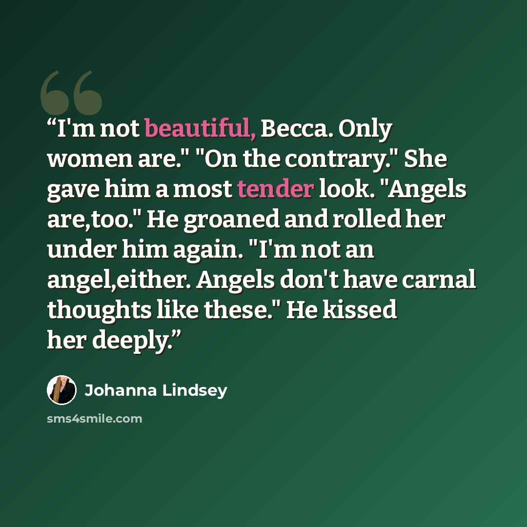 “I'm not beautiful, Becca. Only women are." "On the contrary." She gave him a most tender look. "Angels are,too." He groaned and rolled her under him again. "I'm not an angel,either. Angels don't have carnal thoughts like these." He kissed her deeply.” quote by Johanna Lindsey