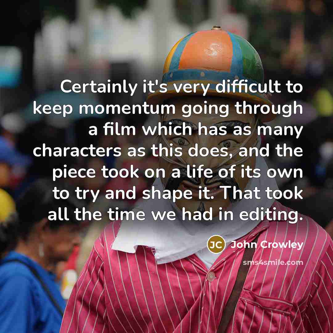 “Certainly it's very difficult to keep momentum going through a film which has as many characters as this does, and the piece took on a life of its own to try and shape it. That took all the time we had in editing.” quote by John Crowley