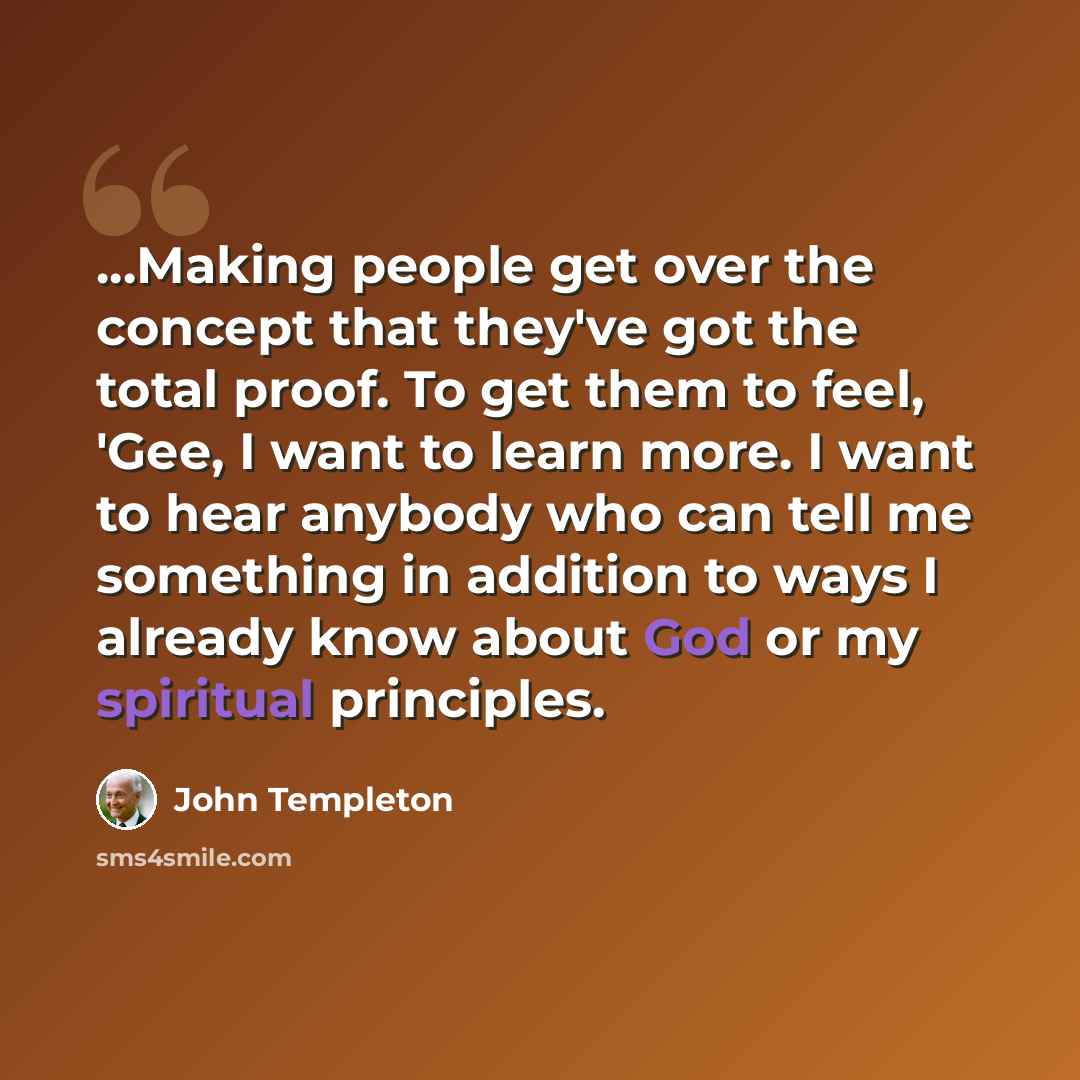“...Making people get over the concept that they've got the total proof. To get them to feel, 'Gee, I want to learn more. I want to hear anybody who can tell me something in addition to ways I already know about God or my spiritual principles.” quote by John Templeton
