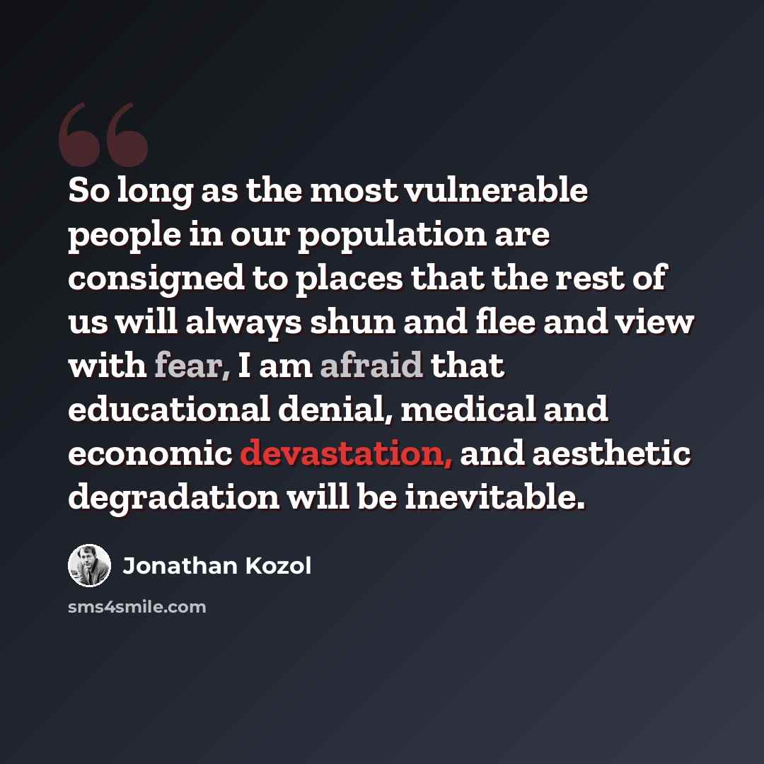 “So long as the most vulnerable people in our population are consigned to places that the rest of us will always shun and flee and view with fear, I am afraid that educational denial, medical and economic devastation, and aesthetic degradation will be inevitable.” quote by Jonathan Kozol