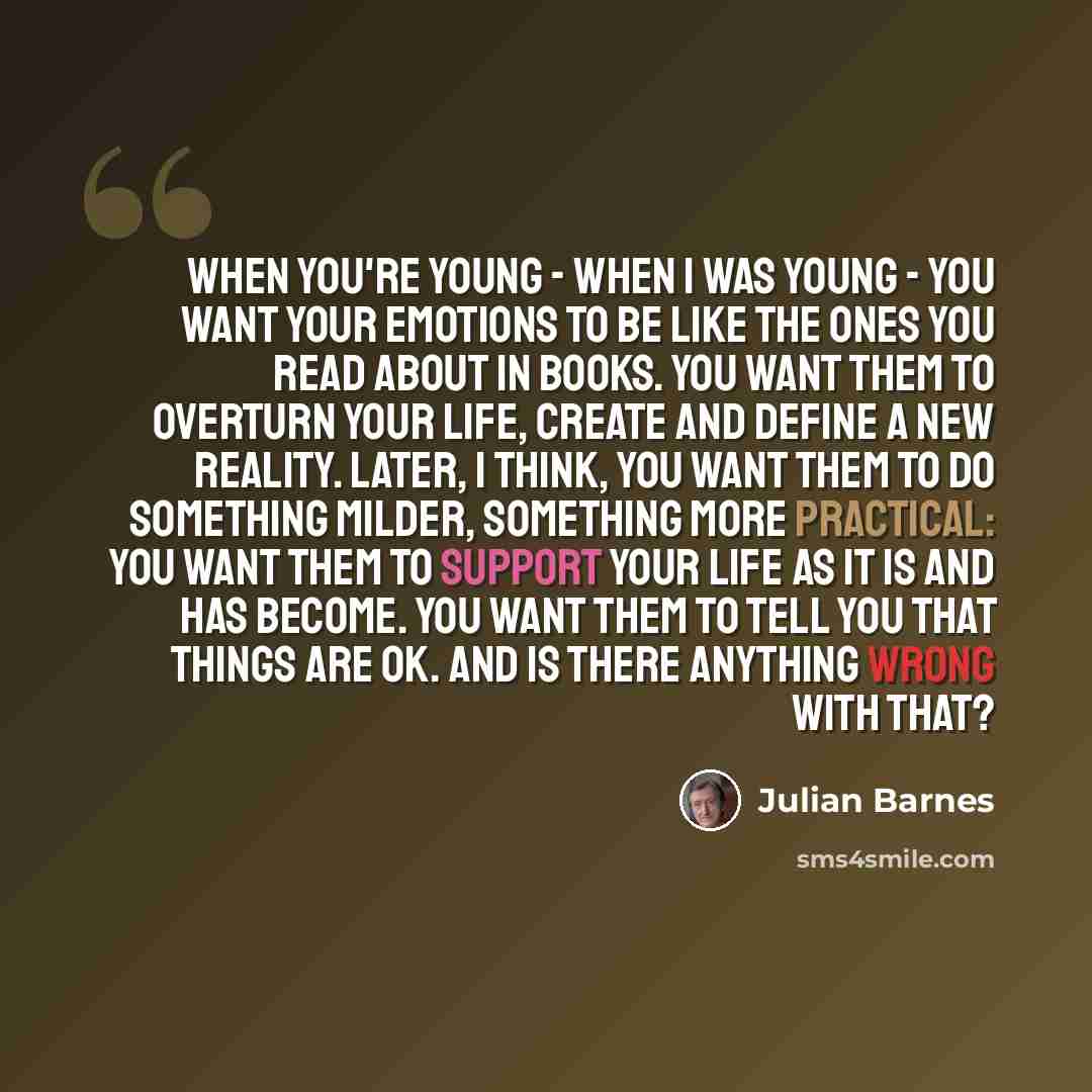 “When you're young - when I was young - you want your emotions to be like the ones you read about in books. You want them to overturn your life, create and define a new reality. Later, I think, you want them to do something milder, something more practical: you want them to support your life as it…” quote by Julian Barnes
