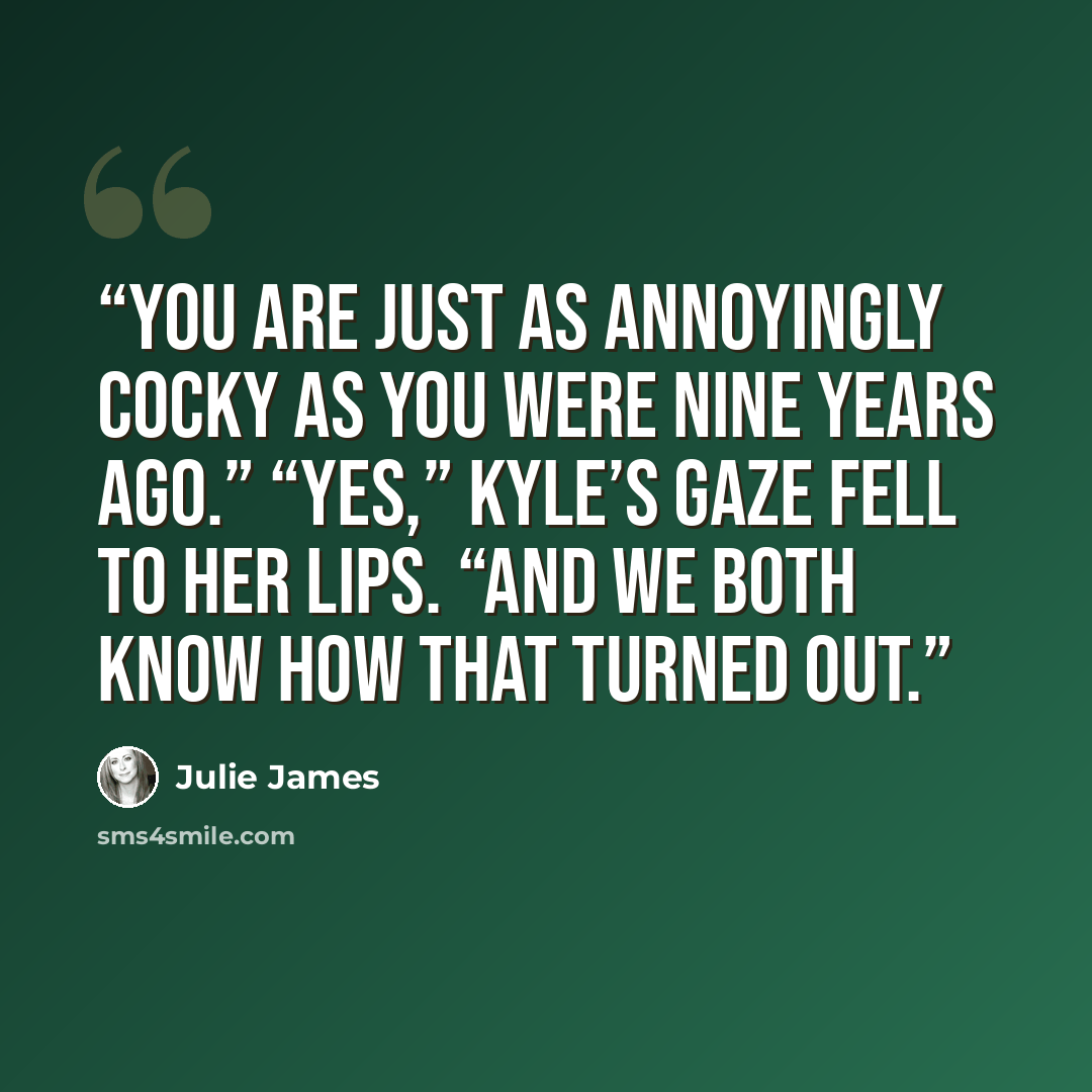 “You are just as annoyingly cocky as you were nine years ago.” “Yes,” Kyle’s gaze fell to her lips. “And we both know how that turned out.” quote by Julie James