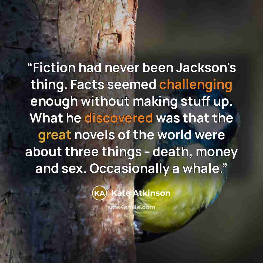“Fiction had never been Jackson's thing. Facts seemed challenging enough without making stuff up. What he discovered was that the great novels of the world were about three things - death, money and sex. Occasionally a whale.” quote by Kate Atkinson