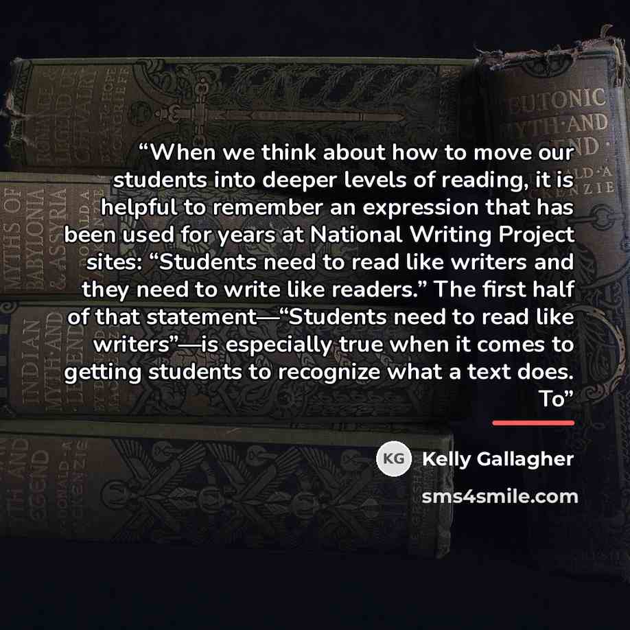 “When we think about how to move our students into deeper levels of reading, it is helpful to remember an expression that has been used for years at National Writing Project sites: “Students need to read like writers and they need to write like readers.” The first half of that statement—“Students…” quote by Kelly Gallagher